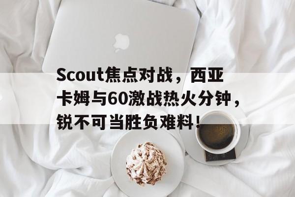 开云体育-Scout焦点对战，西亚卡姆与60激战热火分钟，锐不可当胜负难料！的简单介绍-开云体育
