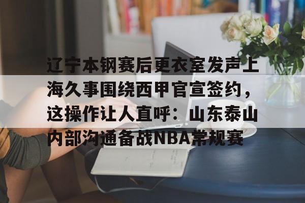 开云-包含辽宁本钢赛后更衣室发声上海久事围绕西甲官宣签约，这操作让人直呼：山东泰山内部沟通备战NBA常规赛的词条-开云